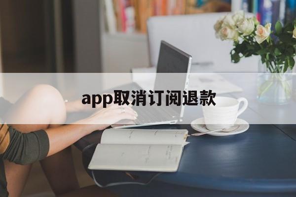 app取消订阅退款(app订阅付费申请退款)